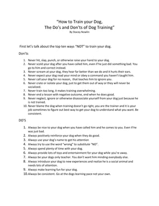 “How to Train your Dog,
                  The Do’s and Don’ts of Dog Training”
                                      By Stacey Nowlin




First let’s talk about the top ten ways “NOT” to train your dog.
Don’ts
  1. Never hit, slap, punch, or otherwise raise your hand to your dog.
  2. Never scold your dog after you have called him, even if he just did something bad. You
      go to him and correct instead.
  3. Never scream at your dog, they hear far better than we do and it hurts their ears.
  4. Never expect your dog read your mind or obey a command you haven’t taught him.
  5. Never call your dog for no reason, that teaches him to ignore you.
  6. Never crate or isolate your dog, just to get them out of way or they will never be
      socialized.
  7. Never train too long, it makes training overwhelming.
  8. Never end a lesson with negative outcome, end when he does good.
  9. Never neglect, ignore or otherwise disassociate yourself from your dog just because he
      is not trained.
  10. Never blame the dog when training doesn’t go right, you are the trainer and it is your
      job sometimes to figure out best way to get your dog to understand what you want. Be
      consistent.

DO’S
  1. Always be nice to your dog when you have called him and he comes to you. Even if he
      was just bad.
  2. Always positively reinforce your dog when they do good.
  3. Always use your dog’s name to get his attention
  4. Always try to use the word “wrong” to substitute “NO”.
  5. Always spend plenty of time with your dog.
  6. Always provide lots of toys and entertainment for your dog while you’re away.
  7. Always be your dogs only teacher. You don’t want him minding everybody else.
  8. Always introduce your dog to new experiences and realize he is a social animal and
      needs lots of attention.
  9. Always make learning fun for your dog.
  10. Always be consistent. Go at the dogs learning pace not your own.
 