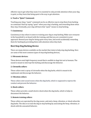 effective way to get what they want. It is essential to only provide attention when your dog
is quiet, so they learn that being quiet is the way to get attention.
6. Teach a "Quiet" Command:
Teaching your dog a "quiet" command can be an effective way to stop them from barking
on command. Start by saying "quiet" when your dog is barking, and rewarding them when
they stop. Eventually, your dog will learn that "quiet" means to stop barking.
7. Consistency:
Consistency is key when it comes to training your dog to stop barking. Make sure everyone
in the household is on board with the training, and that you are consistent in your
approach. Reward your dog for being quiet every time, and avoid accidentally rewarding
them for barking by providing them with attention when they bark.
Best Stop Dog Barking Device
There are many devices available on the market that claim to help stop dog barking. Here
are some of the most common types of stop-dog barking devices,
1. Ultrasonic devices:
These devices emit high-frequency sound that is audible to dogs but not to humans. The
sound is meant to interrupt the barking and discourage the behavior.
2. Citronella collars:
These collars emit a spray of citronella when the dog barks, which is meant to be
unpleasant and discourage the behavior.
3. Vibration collars:
These collars emit sound waves when the dog barks, which is supposed to repress the
conduct and prevent the behavior.
4. Shock collars:
These collars provide a small electric shock when the dog barks, which is helps to
disconnect the behavior.
5. Remote training collars:
These collars are operated by the dog owner, and emit a beep, vibration, or shock when the
dog barks. The idea is to train the dog to stop barking by associating the beep, vibration, or
shock with the unwanted behavior.
 