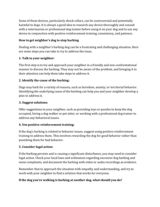 Some of these devices, particularly shock collars, can be controversial and potentially
harmful to dogs. It is always a good idea to research any device thoroughly and consult
with a veterinarian or professional dog trainer before using it on your dog and to use any
device in conjunction with positive reinforcement training, consistency, and patience.
How to get neighbor's dog to stop barking
Dealing with a neighbor's barking dog can be a frustrating and challenging situation. Here
are some steps you can take to try to address the issue,
1. Talk to your neighbor:
The first step is to try and approach your neighbor in a friendly and non-confrontational
manner to discuss the barking. They may not be aware of the problem, and bringing it to
their attention can help them take steps to address it.
2. Identify the cause of the barking:
Dogs may bark for a variety of reasons, such as boredom, anxiety, or territorial behavior.
Identifying the underlying cause of the barking can help you and your neighbor develop a
plan to address it.
3. Suggest solutions:
Offer suggestions to your neighbor, such as providing toys or puzzles to keep the dog
occupied, hiring a dog walker or pet sitter, or working with a professional dog trainer to
address any behavioral issues.
4. Use positive reinforcement training:
If the dog's barking is related to behavior issues, suggest using positive reinforcement
training to address them. This involves rewarding the dog for good behavior rather than
punishing them for bad behavior.
5. Consider legal action:
If the barking persists and is causing a significant disturbance, you may need to consider
legal action. Check your local laws and ordinances regarding excessive dog barking and
noise complaints, and document the barking with video or audio recordings as evidence.
Remember that to approach the situation with empathy and understanding, and try to
work with your neighbor to find a solution that works for everyone.
If the dog you're walking is barking at another dog, what should you do?
 