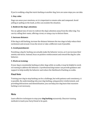 If you're walking a dog that starts barking at another dog, here are some steps you can take.
1. Stay calm:
Dogs can sense your emotions, so it is important to remain calm and composed. Avoid
yelling or pulling on the leash, as this can escalate the situation.
2. Redirect the dog's attention:
Use an upbeat tone of voice to redirect the dog's attention away from the other dog. You
can try calling their name, offering a treat, or using a toy to distract them.
3. Increase distance:
If the dog is still barking, increase the distance between the two dogs to help reduce their
excitement and arousal. Cross the street or take a different route if possible.
4. Avoid punishment:
Punishing a dog for barking can actually make the behavior worse, as it can increase their
anxiety and stress. Instead, focus on positive reinforcement and reward the dog for calm
behavior.
5. Work on training:
If your dog is consistently barking at other dogs while on walks, it may be helpful to work
on training to address the behavior. A professional dog trainer can provide guidance and
support to help modify the behavior and reduce the likelihood of barking on walks.
Final Note
Training your dog to stop barking can be a challenge, but with patience and consistency, it
is possible. By understanding why your dog barking, using positive reinforcement, and
providing distractions and desensitization, you can help your dog learn that excessive
barking is not necessary.
Meta
Learn effective techniques to stop your dog barking excessively. Discover training
methods to teach your furry friend to be quiet.
 