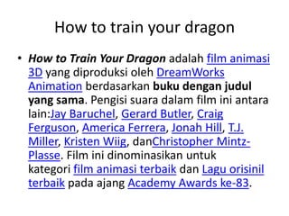 How to train your dragon
• How to Train Your Dragon adalah film animasi
3D yang diproduksi oleh DreamWorks
Animation berdasarkan buku dengan judul
yang sama. Pengisi suara dalam film ini antara
lain:Jay Baruchel, Gerard Butler, Craig
Ferguson, America Ferrera, Jonah Hill, T.J.
Miller, Kristen Wiig, danChristopher Mintz-
Plasse. Film ini dinominasikan untuk
kategori film animasi terbaik dan Lagu orisinil
terbaik pada ajang Academy Awards ke-83.
 