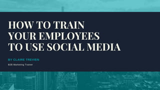 BY CLAIRE TREVIEN
B2B Marketing Trainer
HOW TO TRAIN
YOUR EMPLOYEES
TO USE SOCIAL MEDIA
 