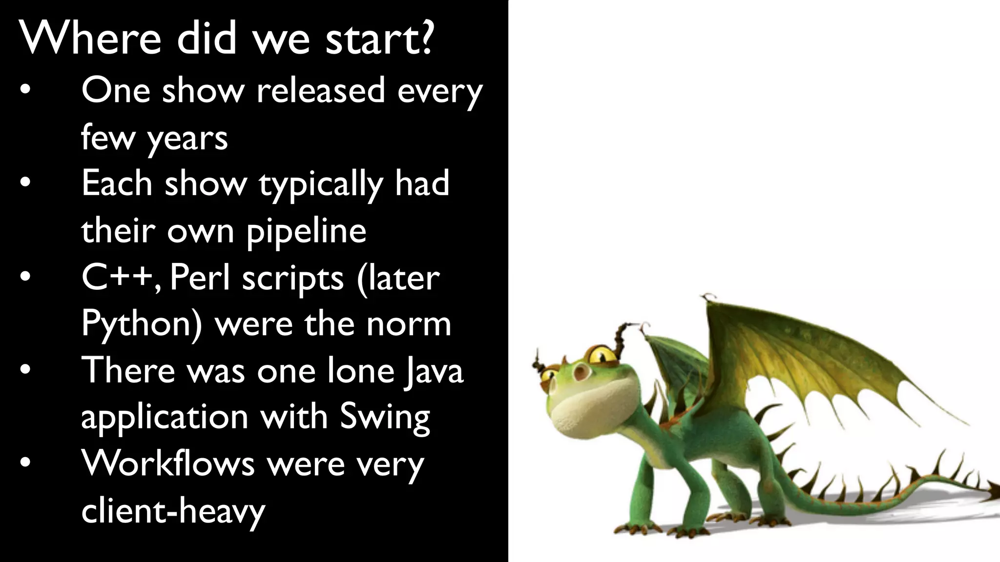 Where did we start?
• One show released every
few years
• Each show typically had
their own pipeline
• C++, Perl scripts (later
Python) were the norm
• There was one lone Java
application with Swing
• Workflows were very
client-heavy
 