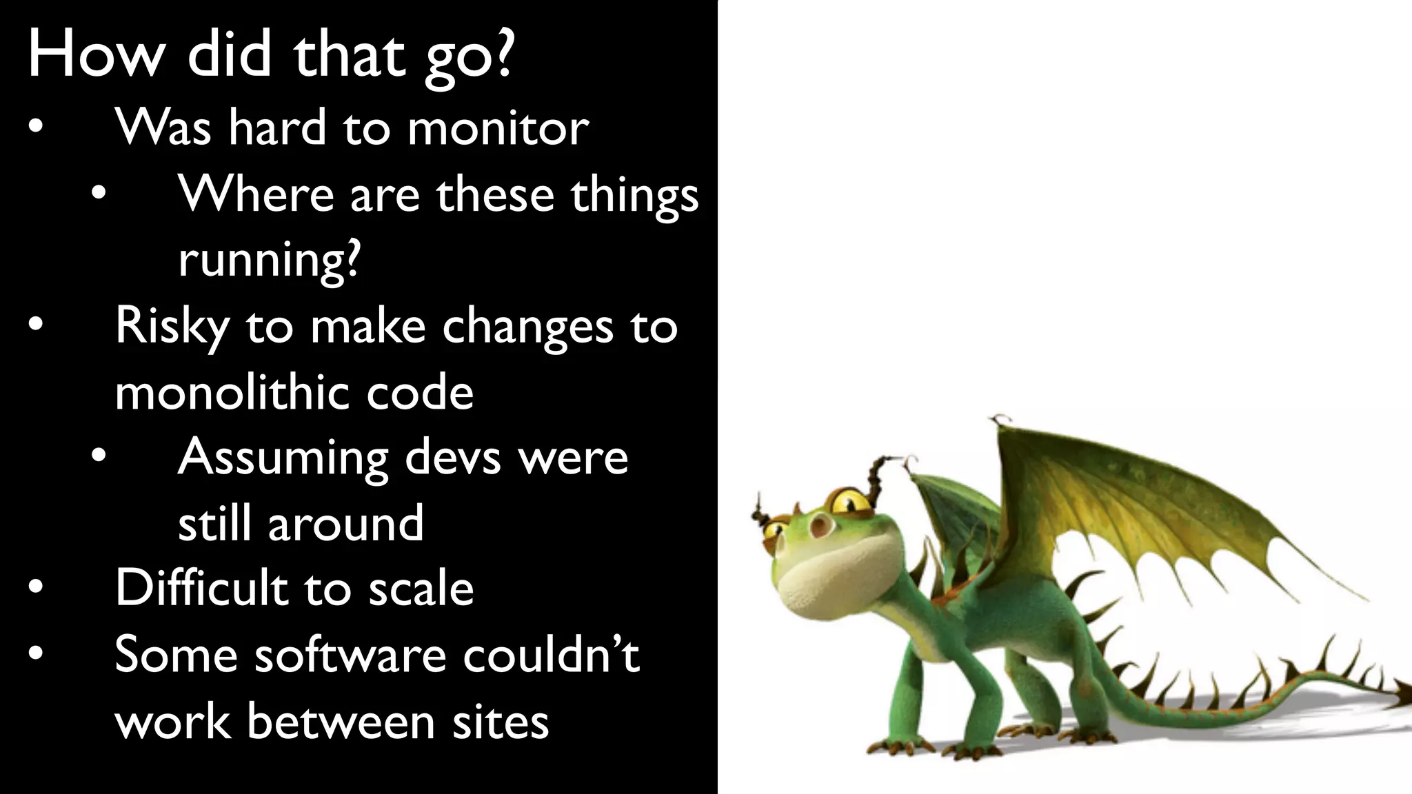 How did that go?
• Was hard to monitor
• Where are these things
running?
• Risky to make changes to
monolithic code
• Assuming devs were
still around
• Difficult to scale
• Some software couldn’t
work between sites
 