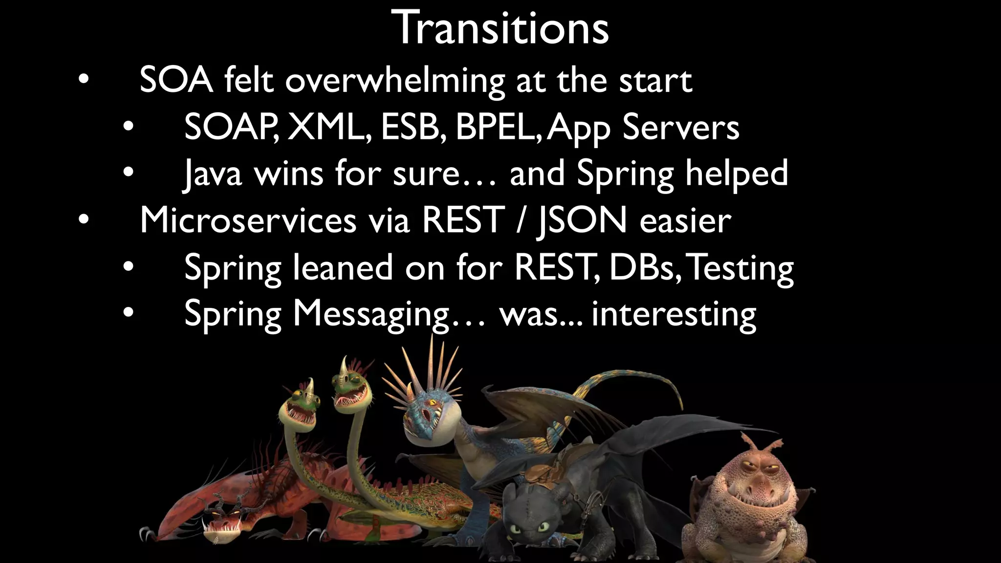 Transitions
• SOA felt overwhelming at the start
• SOAP, XML, ESB, BPEL,App Servers
• Java wins for sure… and Spring helped
• Microservices via REST / JSON easier
• Spring leaned on for REST, DBs,Testing
• Spring Messaging… was... interesting
 