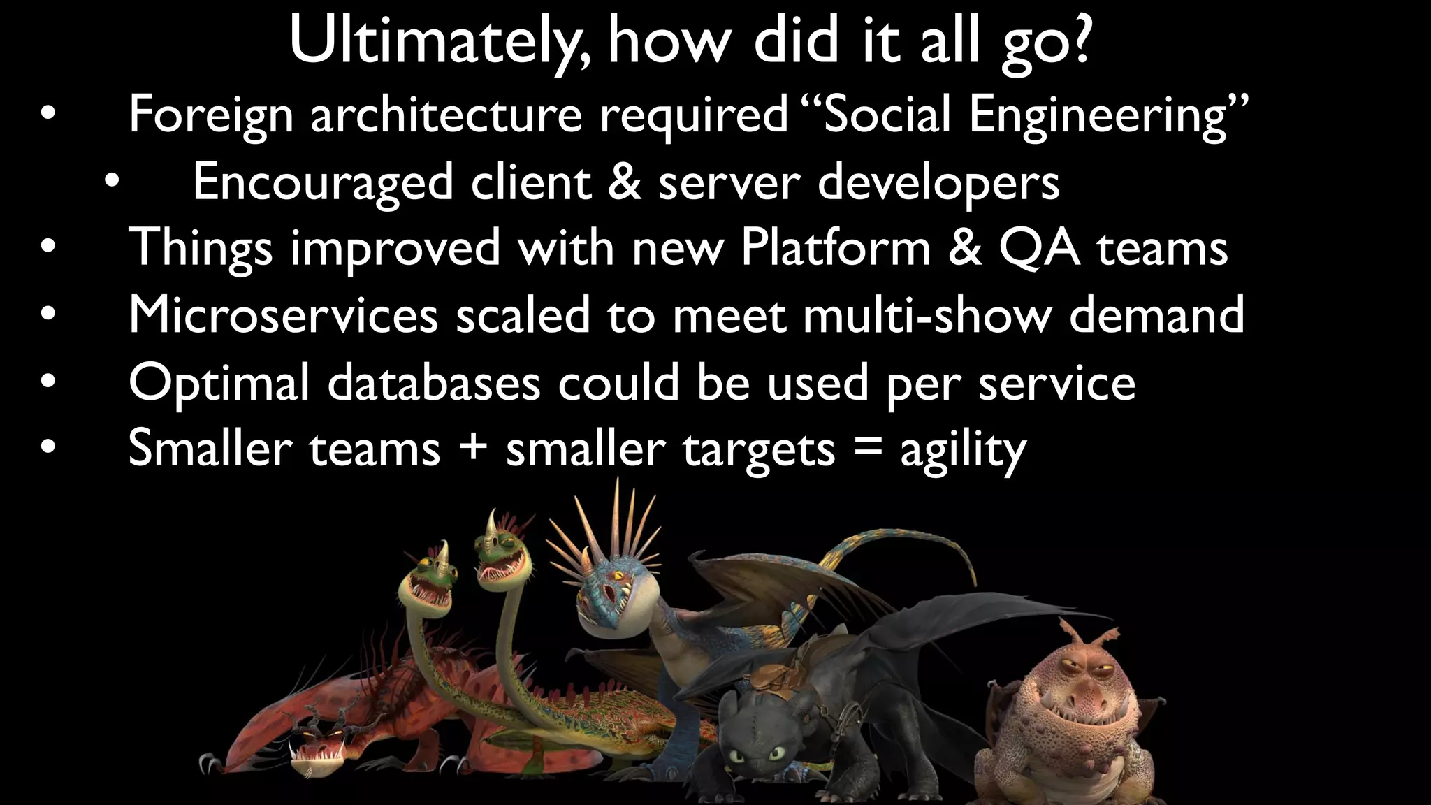 Ultimately, how did it all go?
• Foreign architecture required “Social Engineering”
• Encouraged client & server developers
• Things improved with new Platform & QA teams
• Microservices scaled to meet multi-show demand
• Optimal databases could be used per service
• Smaller teams + smaller targets = agility
 