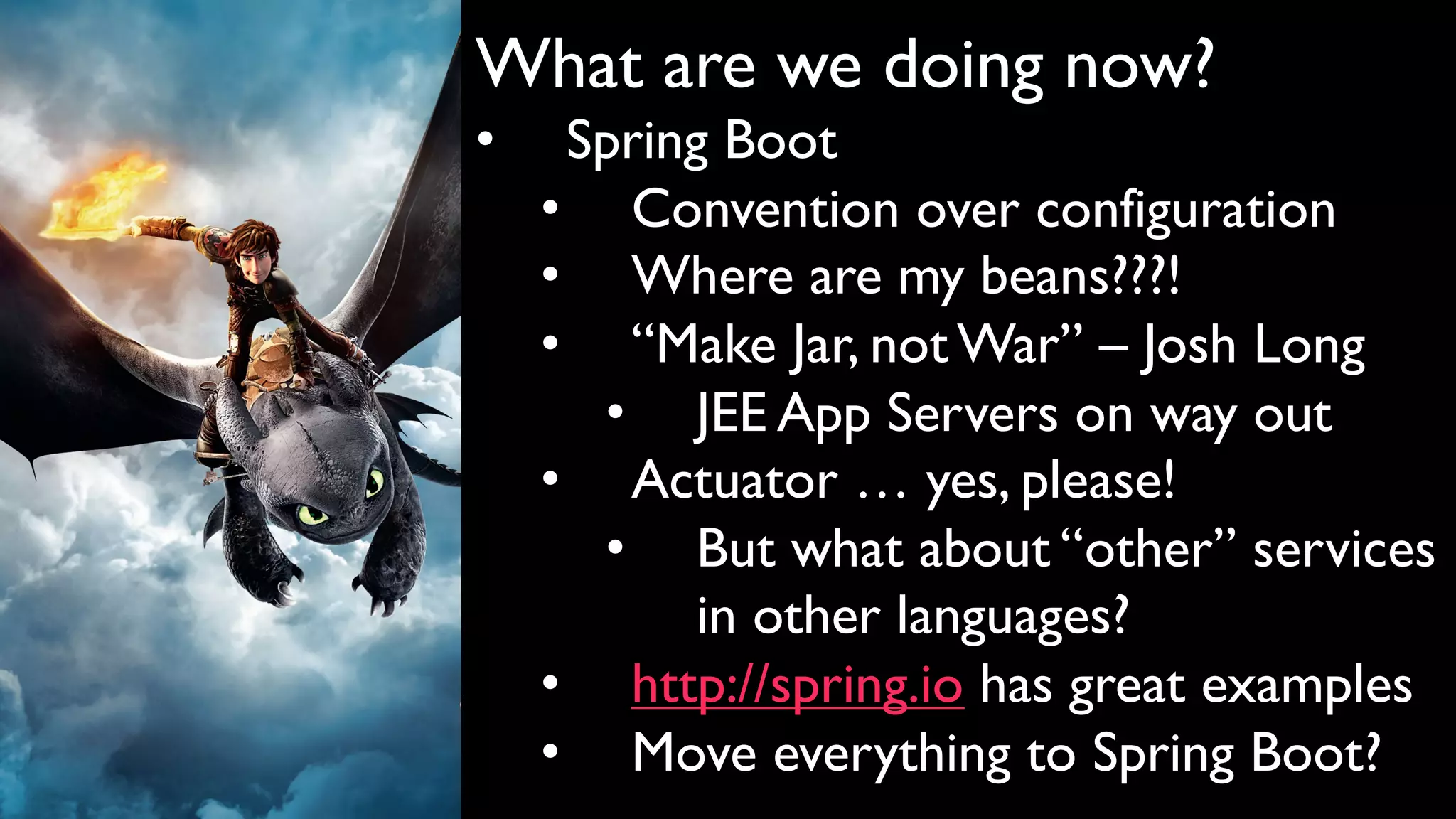 What are we doing now?
• Spring Boot
• Convention over configuration
• Where are my beans???!
• “Make Jar, not War” – Josh Long
• JEE App Servers on way out
• Actuator … yes, please!
• But what about “other” services
in other languages?
• http://spring.io has great examples
• Move everything to Spring Boot?
 