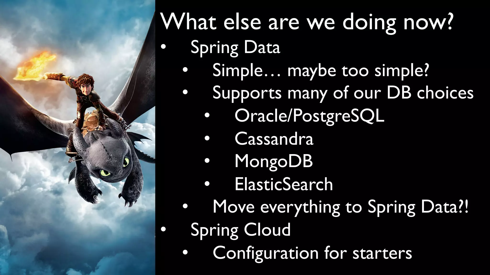 What else are we doing now?
• Spring Data
• Simple… maybe too simple?
• Supports many of our DB choices
• Oracle/PostgreSQL
• Cassandra
• MongoDB
• ElasticSearch
• Move everything to Spring Data?!
• Spring Cloud
• Configuration for starters
 