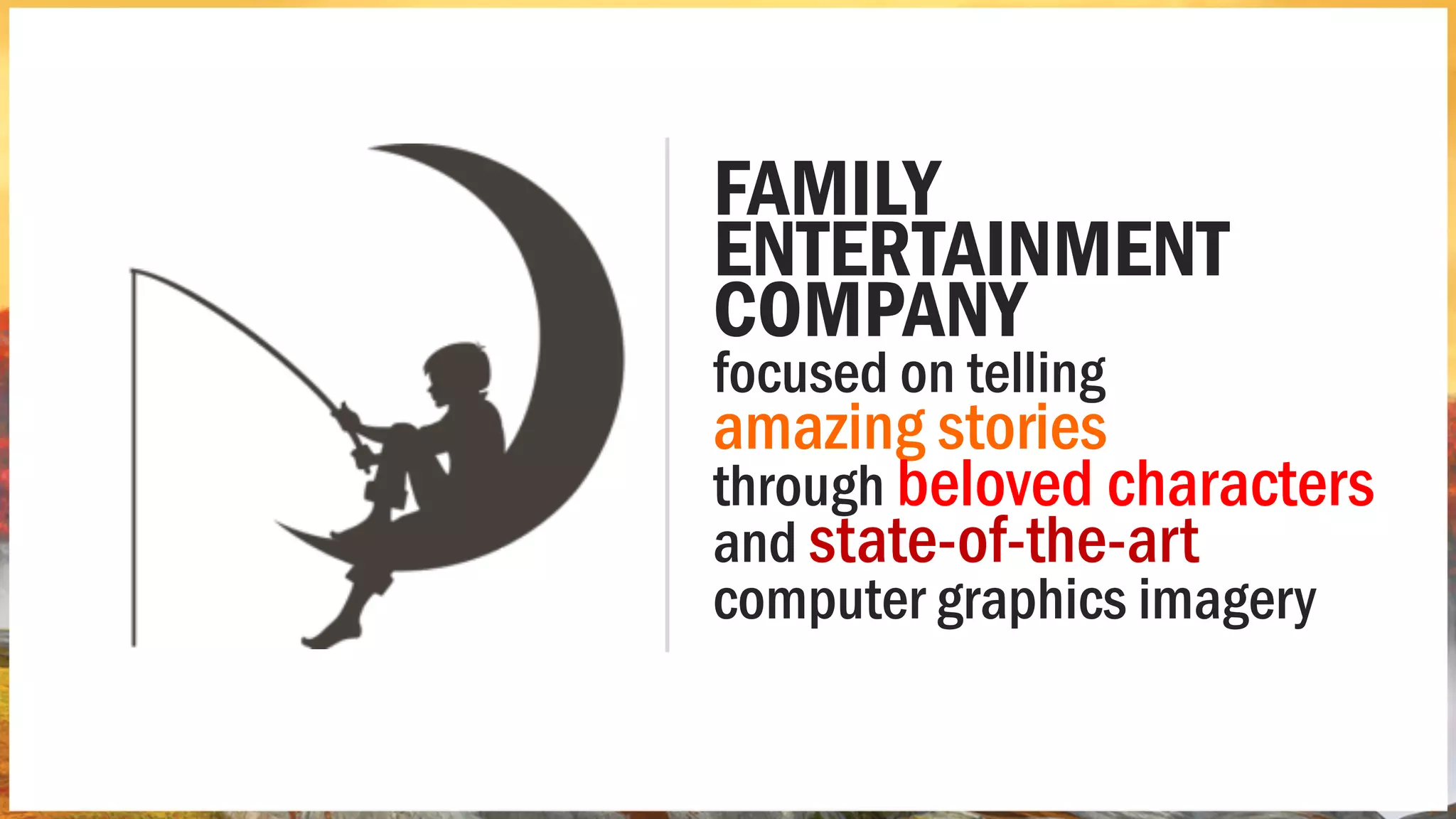 FAMILY
ENTERTAINMENT
COMPANY
focused on telling
amazing stories
through beloved characters
and state-of-the-art
computer graphics imagery
 