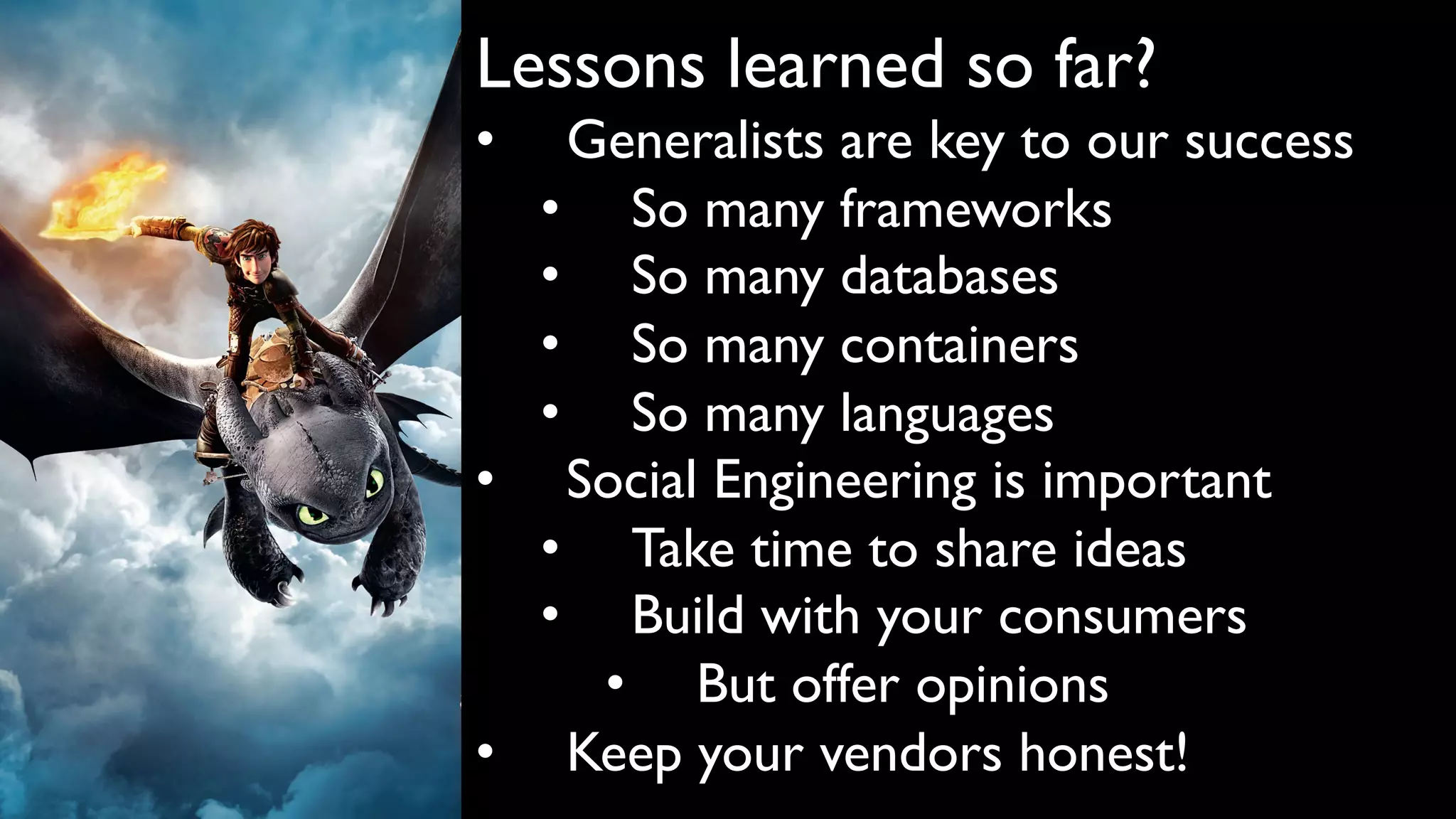 Lessons learned so far?
• Generalists are key to our success
• So many frameworks
• So many databases
• So many containers
• So many languages
• Social Engineering is important
• Take time to share ideas
• Build with your consumers
• But offer opinions
• Keep your vendors honest!
 