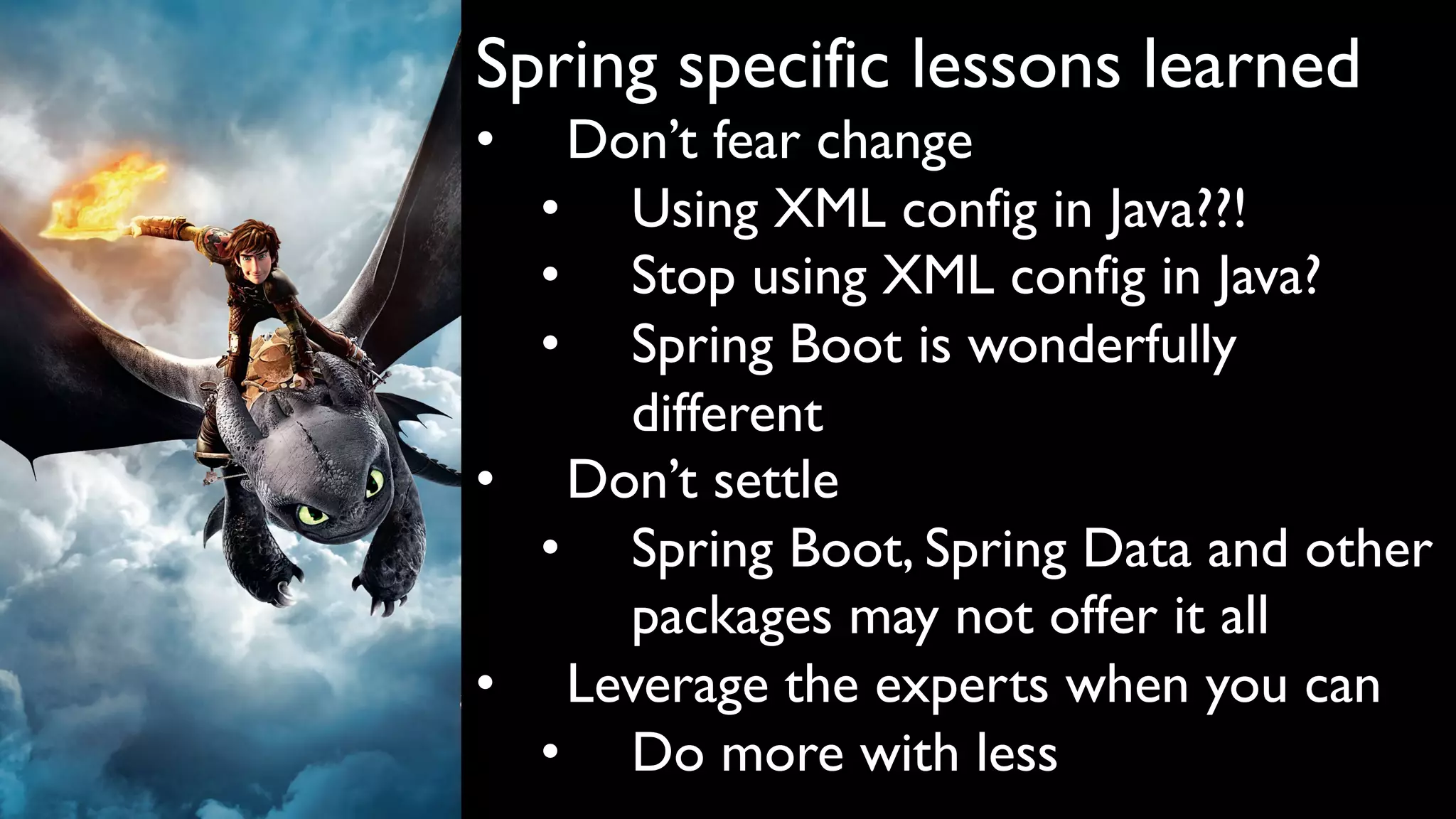 Spring specific lessons learned
• Don’t fear change
• Using XML config in Java??!
• Stop using XML config in Java?
• Spring Boot is wonderfully
different
• Don’t settle
• Spring Boot, Spring Data and other
packages may not offer it all
• Leverage the experts when you can
• Do more with less
 