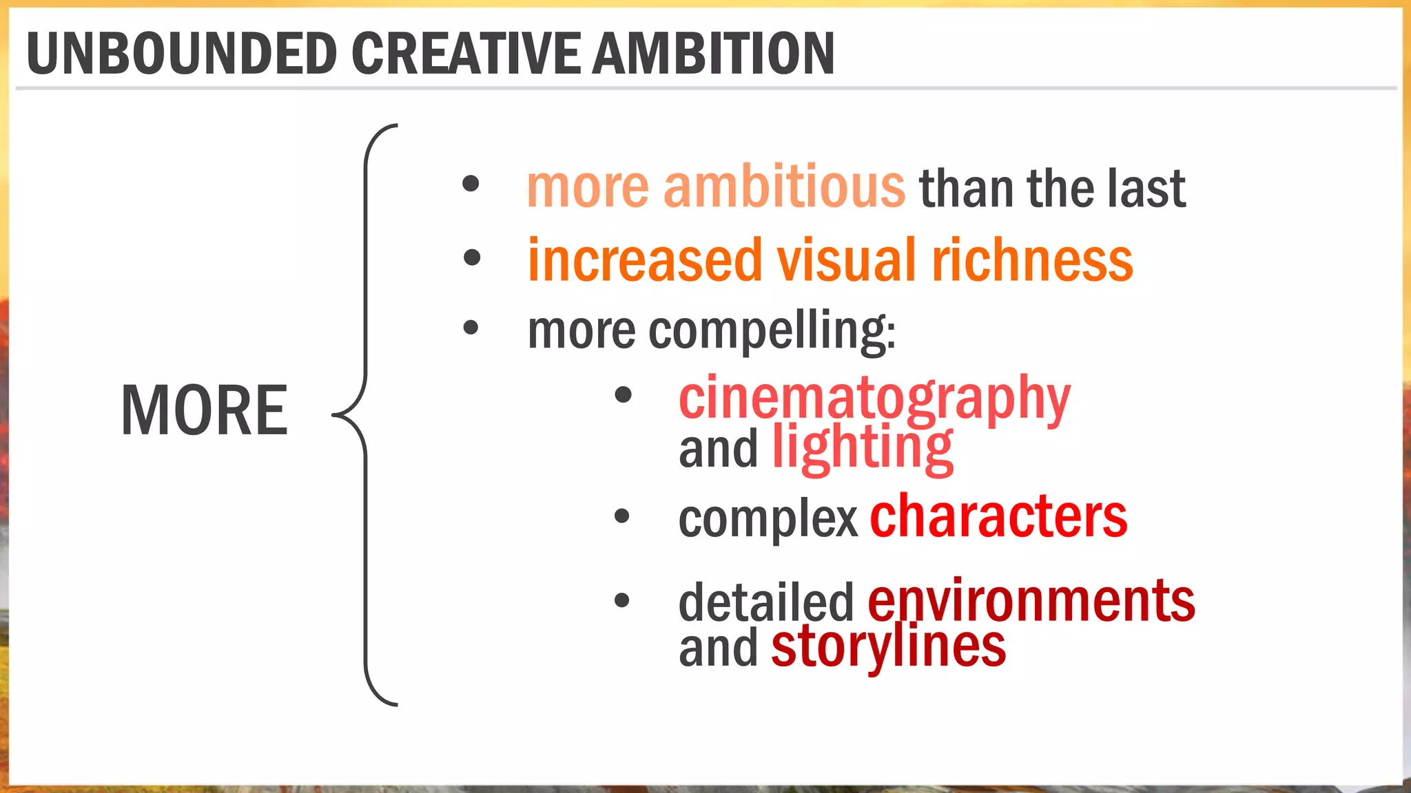 • more ambitious than the last
• increased visual richness
MORE
• complex characters
• detailed environments
and storylines
• cinematography
and lighting
• more compelling:
UNBOUNDED CREATIVE AMBITION
 