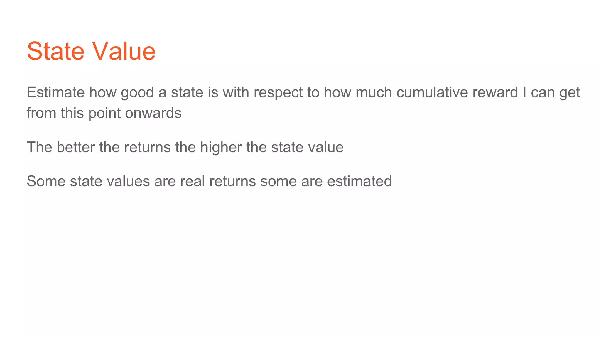 State Value
Estimate how good a state is with respect to how much cumulative reward I can get
from this point onwards
The better the returns the higher the state value
Some state values are real returns some are estimated
 