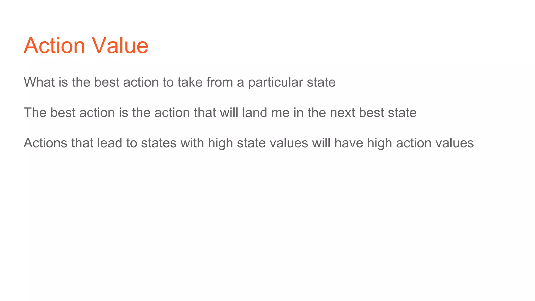 Action Value
What is the best action to take from a particular state
The best action is the action that will land me in the next best state
Actions that lead to states with high state values will have high action values
 
