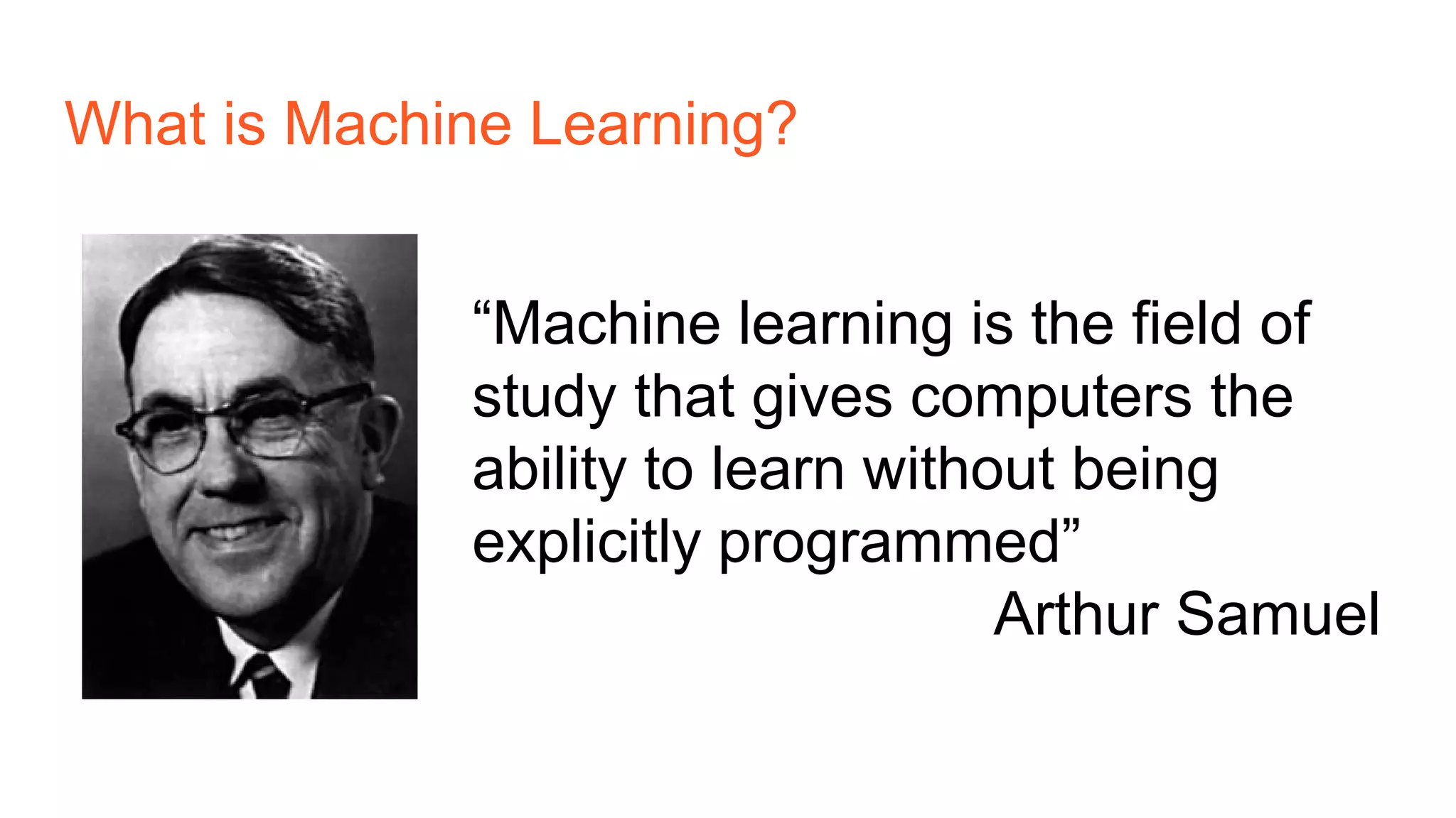 What is Machine Learning?
“Machine learning is the field of
study that gives computers the
ability to learn without being
explicitly programmed”
Arthur Samuel
 