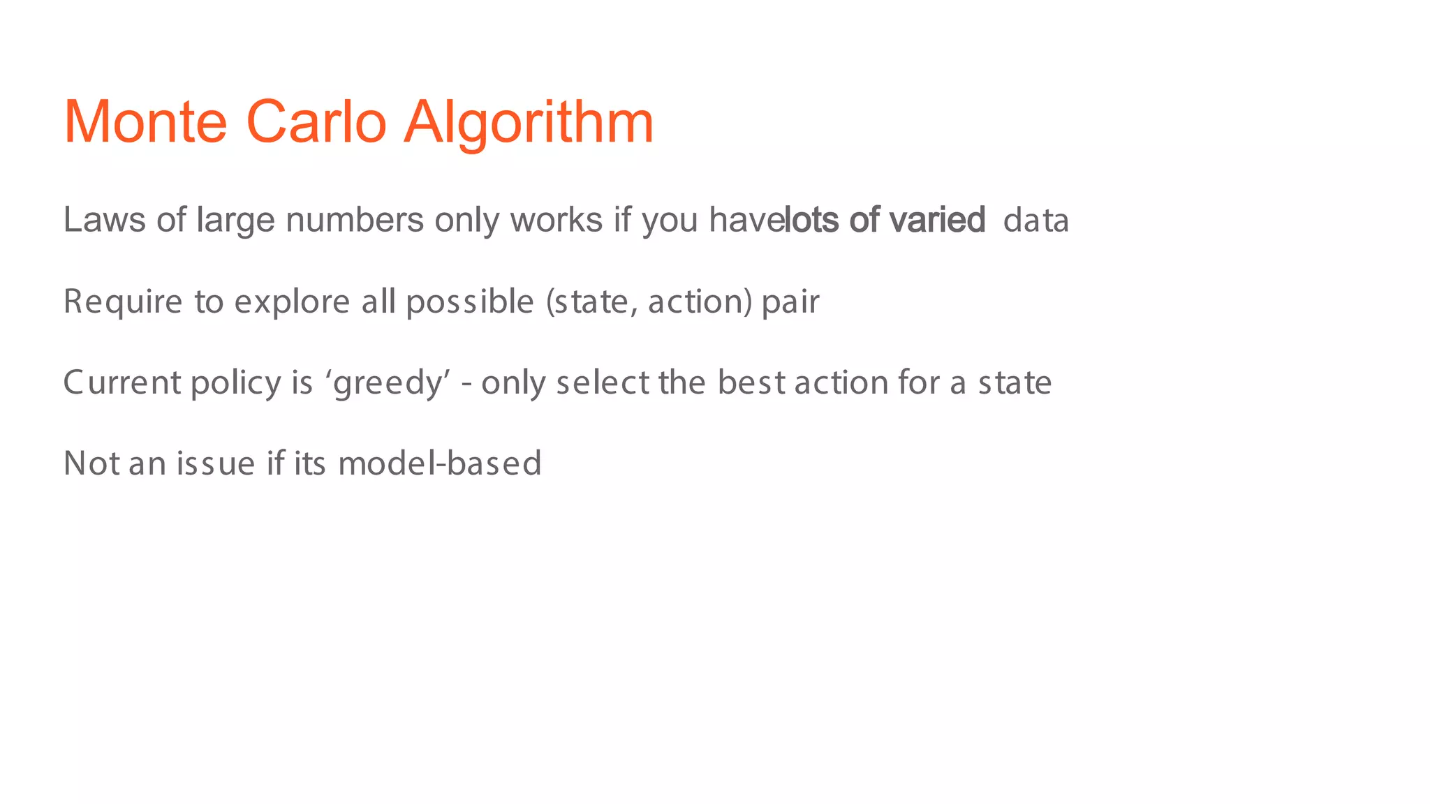 Monte Carlo Algorithm
Laws of large numbers only works if you havelots of varied data
Require to explore all possible (state, action) pair
Current policy is ‘greedy’ - only select the best action for a state
Not an issue if its model-based
 