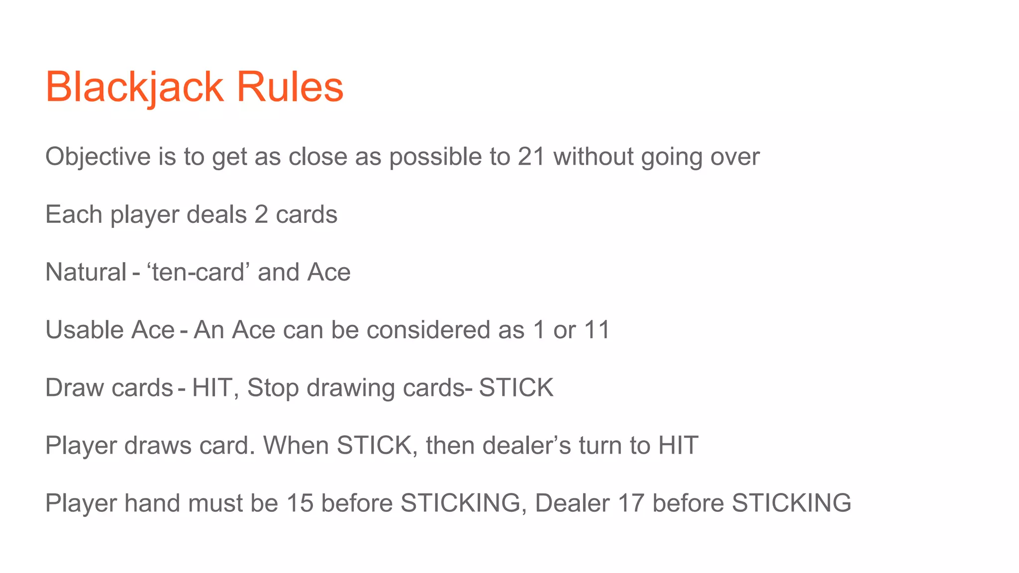 Blackjack Rules
Objective is to get as close as possible to 21 without going over
Each player deals 2 cards
Natural - ‘ten-card’ and Ace
Usable Ace - An Ace can be considered as 1 or 11
Draw cards - HIT, Stop drawing cards- STICK
Player draws card. When STICK, then dealer’s turn to HIT
Player hand must be 15 before STICKING, Dealer 17 before STICKING
 
