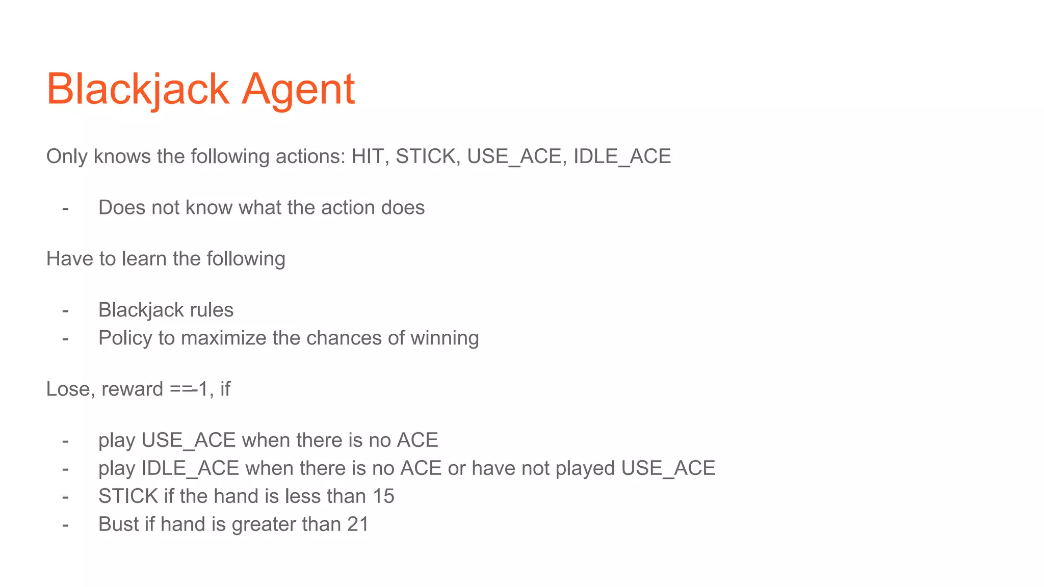 Blackjack Agent
Only knows the following actions: HIT, STICK, USE_ACE, IDLE_ACE
- Does not know what the action does
Have to learn the following
- Blackjack rules
- Policy to maximize the chances of winning
Lose, reward ==-1, if
- play USE_ACE when there is no ACE
- play IDLE_ACE when there is no ACE or have not played USE_ACE
- STICK if the hand is less than 15
- Bust if hand is greater than 21
 