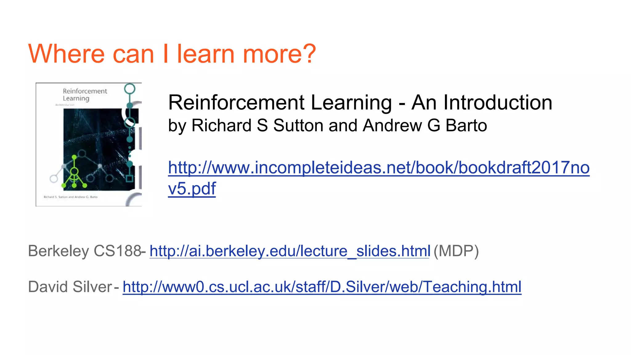 Where can I learn more?
Berkeley CS188- http://ai.berkeley.edu/lecture_slides.html (MDP)
David Silver- http://www0.cs.ucl.ac.uk/staff/D.Silver/web/Teaching.html
Reinforcement Learning - An Introduction
by Richard S Sutton and Andrew G Barto
http://www.incompleteideas.net/book/bookdraft2017no
v5.pdf
 