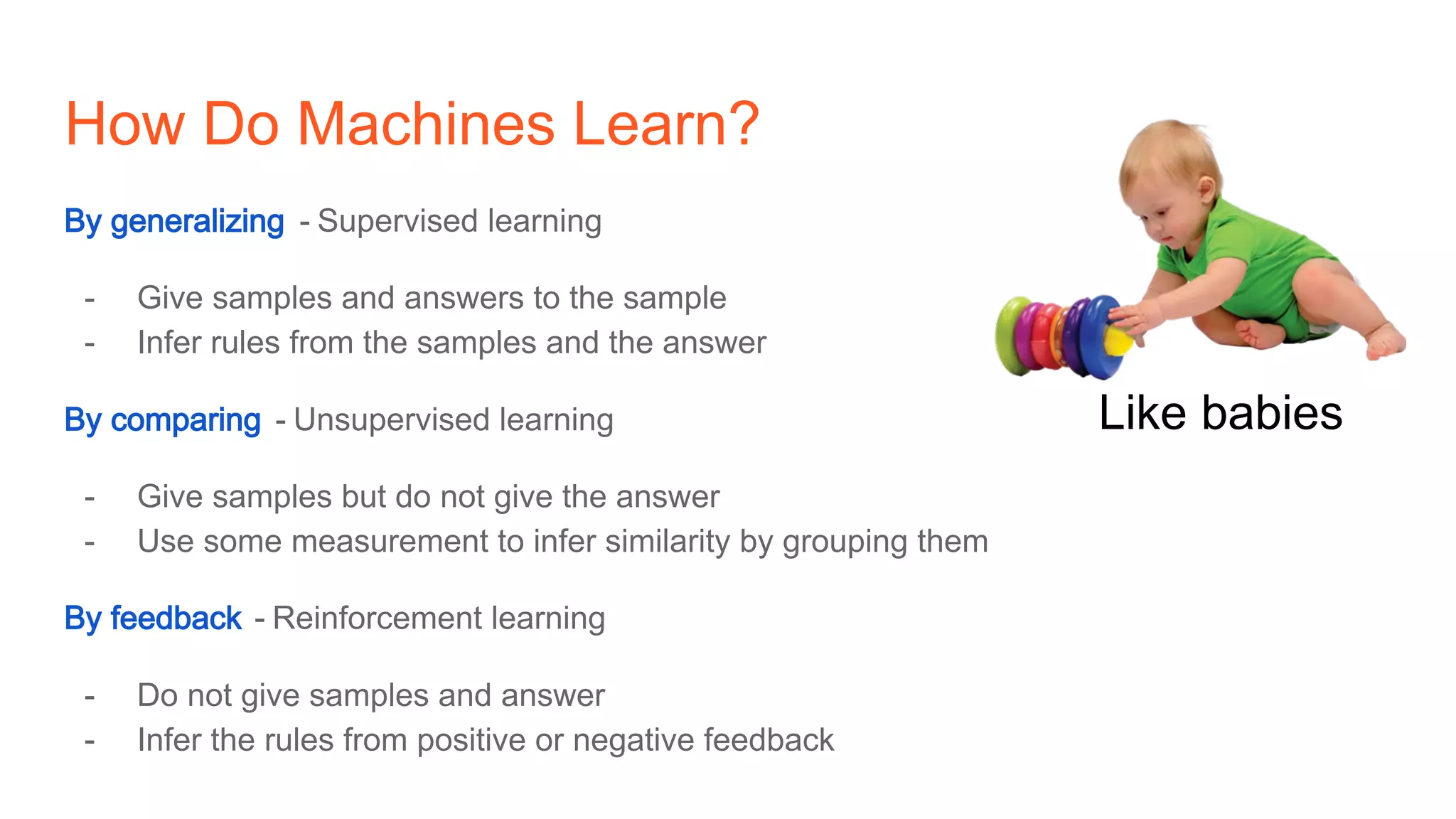 How Do Machines Learn?
By generalizing - Supervised learning
- Give samples and answers to the sample
- Infer rules from the samples and the answer
By comparing - Unsupervised learning
- Give samples but do not give the answer
- Use some measurement to infer similarity by grouping them
By feedback - Reinforcement learning
- Do not give samples and answer
- Infer the rules from positive or negative feedback
Like babies
 