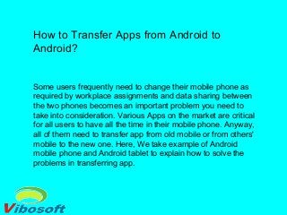 How to Transfer Apps from Android to
Android?
Some users frequently need to change their mobile phone as
required by workplace assignments and data sharing between
the two phones becomes an important problem you need to
take into consideration. Various Apps on the market are critical
for all users to have all the time in their mobile phone. Anyway,
all of them need to transfer app from old mobile or from others'
mobile to the new one. Here, We take example of Android
mobile phone and Android tablet to explain how to solve the
problems in transferring app.
 