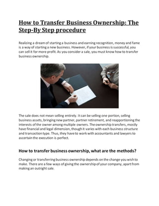 How to Transfer Business Ownership: The
Step-By Step procedure
Realizing a dreamof starting a business and earning recognition, money and fame
is a way of starting a new business. However, if your business is successful, you
can sell it for more profit. As you consider a sale, you must know how to transfer
business ownership.
The sale does not mean selling entirely. Itcan be selling one portion, selling
business assets, bringing new partner, partner retirement, and reapportioning the
interests of the owner among multiple owners. Theownership transfers, mostly
have financial and legal dimension, though it varies with each business structure
and transaction type. Thus, they haveto work with accountants and lawyers to
ascertain the execution is perfect.
How to transfer business ownership, what are the methods?
Changing or transferring business ownership depends on the change you wish to
make. There are a few ways of giving the ownership of your company, apartfrom
making an outright sale.
 