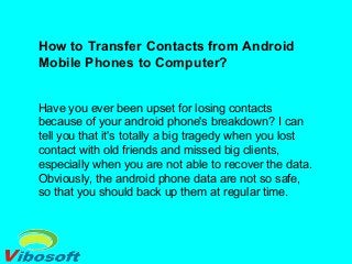 How to Transfer Contacts from Android
Mobile Phones to Computer?
Have you ever been upset for losing contacts
because of your android phone's breakdown? I can
tell you that it's totally a big tragedy when you lost
contact with old friends and missed big clients,
especially when you are not able to recover the data.
Obviously, the android phone data are not so safe,
so that you should back up them at regular time.
 