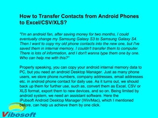 How to Transfer Contacts from Android Phones
to Excel/CSV/XLS?
"I'm an android fan, after saving money for two months, I could
eventually change my Samsung Galaxy S3 to Samsung Galaxy S4.
Then I want to copy my old phone contacts into the new one, but I've
saved them in internal memory, I couldn't transfer them to computer.
There is lots of information, and I don't wanna type them one by one.
Who can help me with this?“
Properly speaking, you can copy your android internal memory data to
PC, but you need an android Desktop Manager. Just as many phone
users, we store phone numbers, company addresses, email addresses
etc. in android phone contact for daily use. As it turns out, we should
back up them for further use, such as, convert them as Excel, CSV or
XLS format, export them to new devices, and so on. Being limited by
android system, we need an assistant software. Here the
iPubsoft Android Desktop Manager (Win/Mac), which I mentioned
before, can help us achieve them by one click.
 