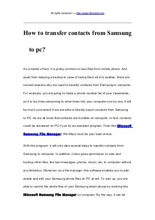 All rights reserved——http://www.iStonsoft.com
How to transfer contacts from Samsung
to pc?
As a matter of fact, it is pretty common to lose files from mobile phone. And
apart from keeping a backup in case of losing them all of a sudden, there are
several reasons why we need to transfer contacts from Samsung to computer.
For example, you are going to make a phone number list of your classmates,
as it is too time-consuming to enter them into your computer one by one, it will
be much convenient if we are able to directly export contacts from Samsung
to PC. As we all know that contacts are invisible on computer. In fact, contacts
could be accessed on PC if you try an assistant program. Then this iStonsoft
Samsung File Manager( Win/Mac) must be your best choice.
With this program, it will only take several steps to transfer contacts from
Samsung to computer. In addition, it also gives permission to view and
backup other files, like text messages, photos, music, etc, to computer without
any limitation. Moreover, as a file manager, this software enables you to add,
delete and edit your Samsung phone files on PC at will. To sum up, you are
able to control the whole files of your Samsung smart phone by working this
iStonsoft Samsung File Manager on computer. By the way, it can be
 