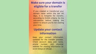 Make sure your domain is
eligible for a transfer
Keep your contact information
updated for the transfer process.
Check account data and name,
phone number, and physical
address for missing information to
avoid delays or refusal.
If you created or transferred your
domain name within the last 60
days, it is ineligible for transfer,
according to ICANN criteria. Do the
calculations before making the
switch to ensure you're not wasting
your time.
Update your contact
information
 