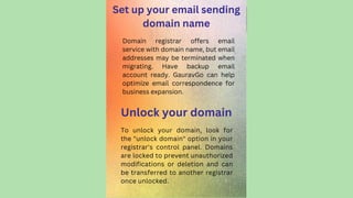 Set up your email sending
domain name
To unlock your domain, look for
the "unlock domain" option in your
registrar's control panel. Domains
are locked to prevent unauthorized
modifications or deletion and can
be transferred to another registrar
once unlocked.
Domain registrar offers email
service with domain name, but email
addresses may be terminated when
migrating. Have backup email
account ready. GauravGo can help
optimize email correspondence for
business expansion.
Unlock your domain
 
