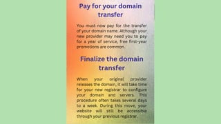 Pay for your domain
transfer
When your original provider
releases the domain, it will take time
for your new registrar to configure
your domain and servers. This
procedure often takes several days
to a week. During this move, your
website will still be accessible
through your previous registrar.
You must now pay for the transfer
of your domain name. Although your
new provider may need you to pay
for a year of service, free first-year
promotions are common.
Finalize the domain
transfer
 