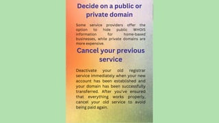 Decide on a public or
private domain
Some service providers offer the
option to hide public WHOIS
information for home-based
businesses, while private domains are
more expensive.
Cancel your previous
service
Deactivate your old registrar
service immediately when your new
account has been established and
your domain has been successfully
transferred. After you've ensured
that everything works properly,
cancel your old service to avoid
being paid again.
 