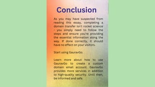 Conclusion
As you may have suspected from
reading this essay, completing a
domain transfer isn't rocket science
- you simply need to follow the
steps and ensure you're providing
the essential information along the
way. If done correctly, it should
have no effect on your visitors.
Start using GauravGo.
Learn more about how to use
GauravGo to create a custom
domain email account. GauravGo
provides more services in addition
to high-quality security. Until then,
be informed and safe.
 