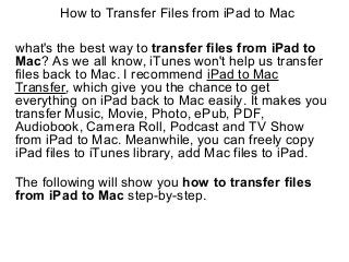 How to Transfer Files from iPad to Mac
what's the best way to transfer files from iPad to
Mac? As we all know, iTunes won't help us transfer
files back to Mac. I recommend iPad to Mac
Transfer, which give you the chance to get
everything on iPad back to Mac easily. It makes you
transfer Music, Movie, Photo, ePub, PDF,
Audiobook, Camera Roll, Podcast and TV Show
from iPad to Mac. Meanwhile, you can freely copy
iPad files to iTunes library, add Mac files to iPad.
The following will show you how to transfer files
from iPad to Mac step-by-step.
 