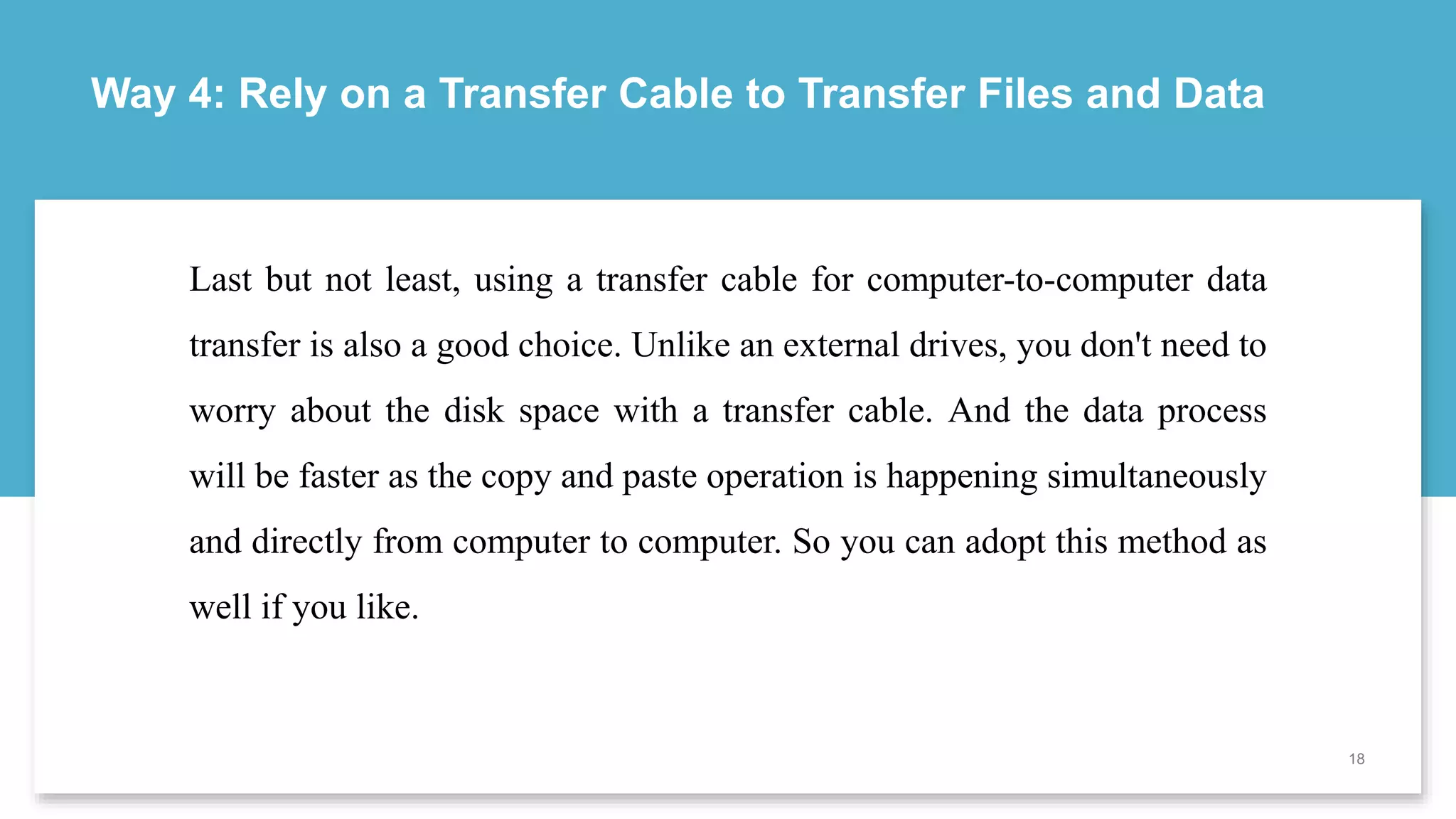 Way 4: Rely on a Transfer Cable to Transfer Files and Data
18
Last but not least, using a transfer cable for computer-to-computer data
transfer is also a good choice. Unlike an external drives, you don't need to
worry about the disk space with a transfer cable. And the data process
will be faster as the copy and paste operation is happening simultaneously
and directly from computer to computer. So you can adopt this method as
well if you like.
 