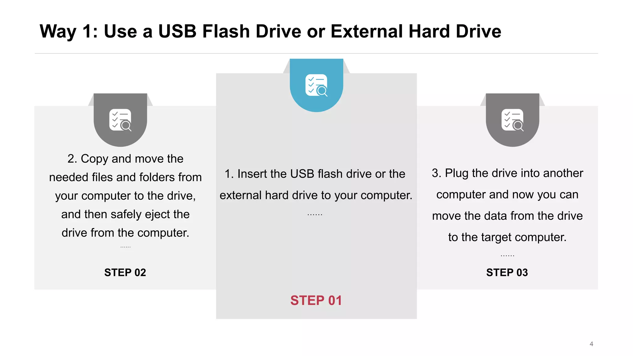 Way 1: Use a USB Flash Drive or External Hard Drive
4
STEP 03STEP 02
STEP 01
1. Insert the USB flash drive or the
external hard drive to your computer.
……
2. Copy and move the
needed files and folders from
your computer to the drive,
and then safely eject the
drive from the computer.
……
3. Plug the drive into another
computer and now you can
move the data from the drive
to the target computer.
……
 