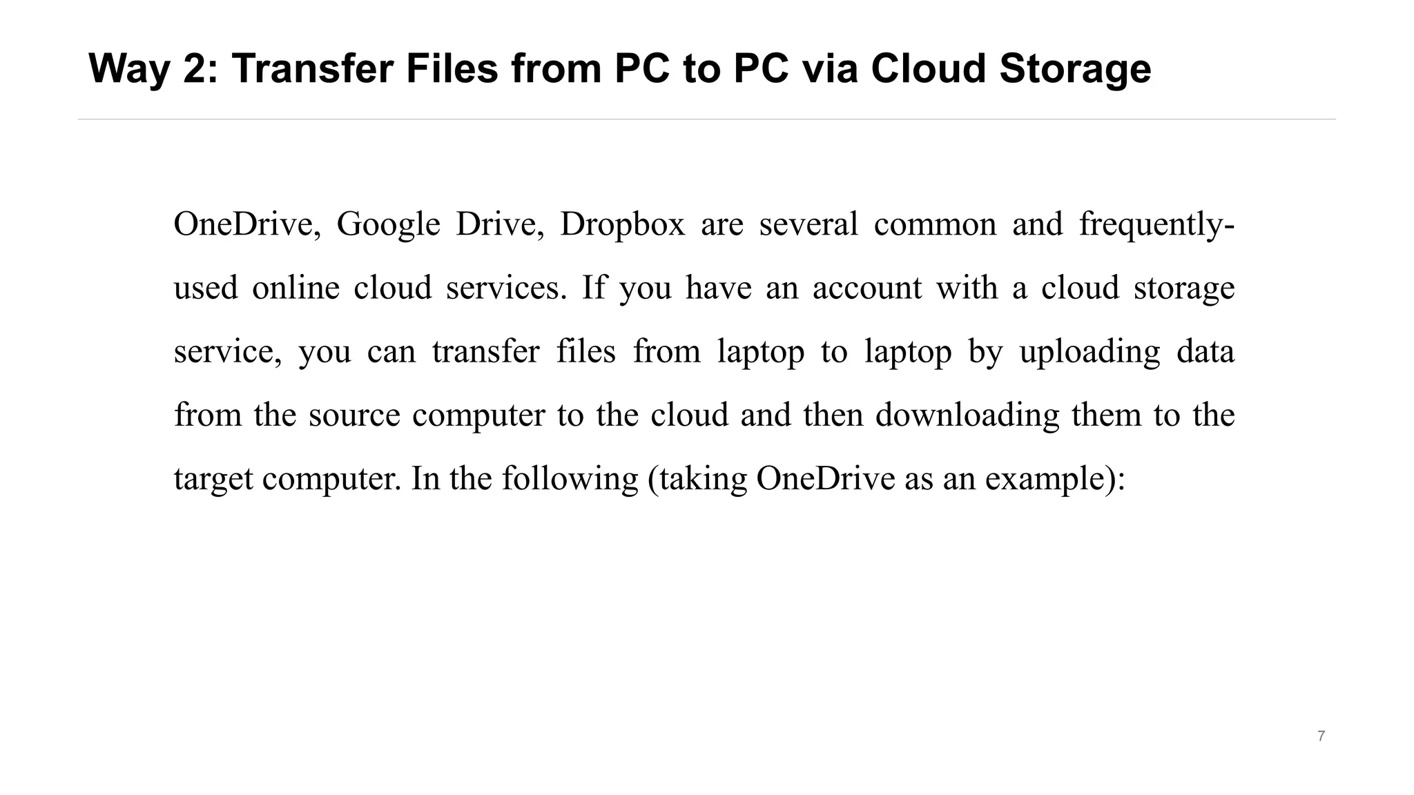 7
Way 2: Transfer Files from PC to PC via Cloud Storage
OneDrive, Google Drive, Dropbox are several common and frequently-
used online cloud services. If you have an account with a cloud storage
service, you can transfer files from laptop to laptop by uploading data
from the source computer to the cloud and then downloading them to the
target computer. In the following (taking OneDrive as an example):
 