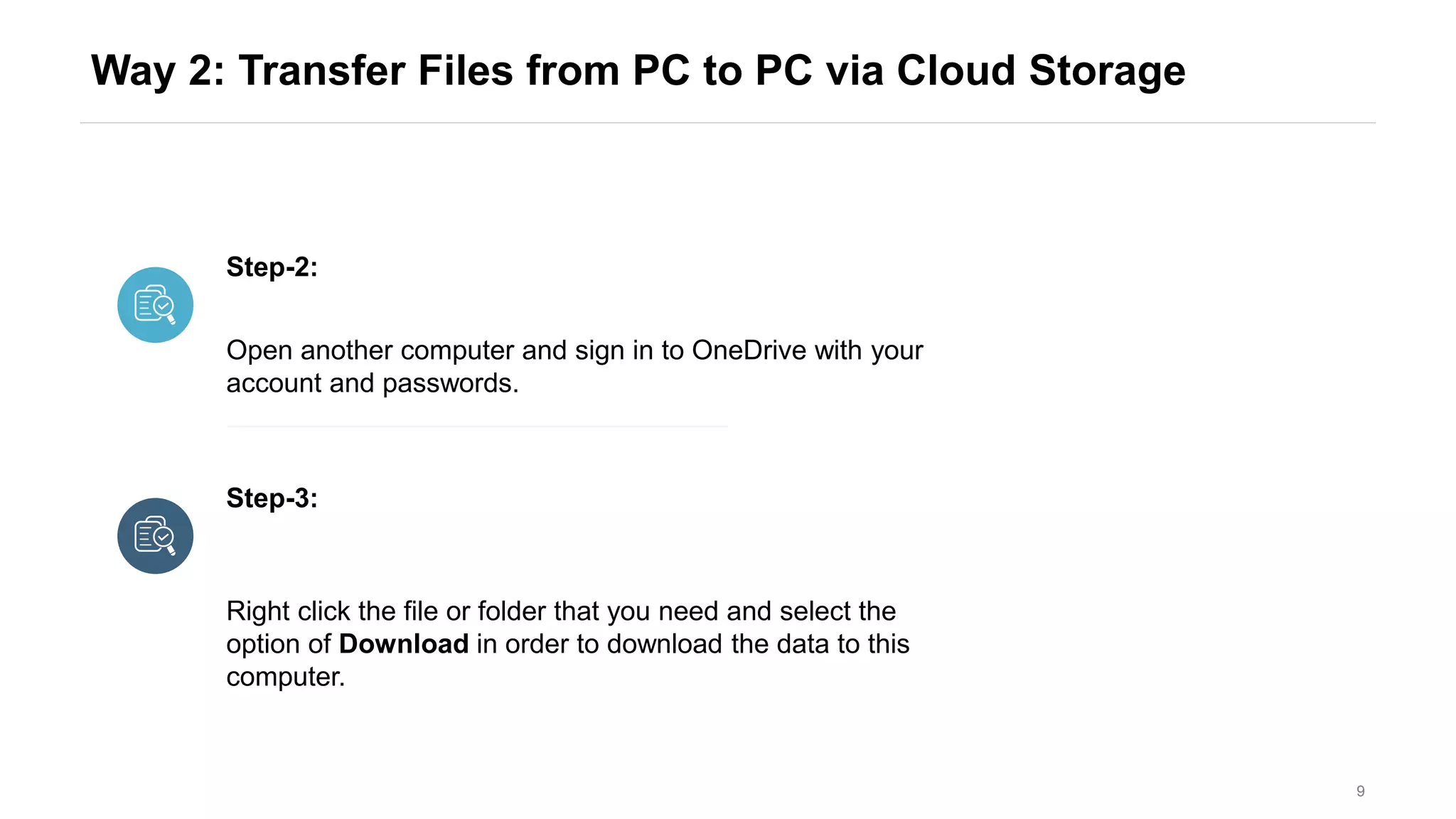 Way 2: Transfer Files from PC to PC via Cloud Storage
9
Step-2:
Step-3:
Open another computer and sign in to OneDrive with your
account and passwords.
Right click the file or folder that you need and select the
option of Download in order to download the data to this
computer.
 