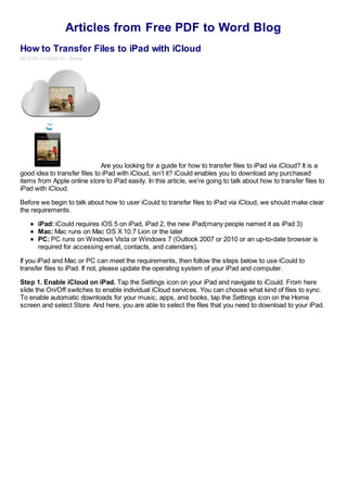 Articles from Free PDF to Word Blog
How to Transfer Files to iPad with iCloud
2012-03-15 09:03:41 Emma




                              Are you looking for a guide for how to transfer files to iPad via iCloud? It is a
good idea to transfer files to iPad with iCloud, isn’t it? iCould enables you to download any purchased
items from Apple online store to iPad easily. In this article, we’re going to talk about how to transfer files to
iPad with iCloud.

Before we begin to talk about how to user iCould to transfer files to iPad via iCloud, we should make clear
the requirements.

      iPad: iCould requires iOS 5 on iPad, iPad 2, the new iPad(many people named it as iPad 3)
      Mac: Mac runs on Mac OS X 10.7 Lion or the later
      PC: PC runs on Windows Vista or Windows 7 (Outlook 2007 or 2010 or an up-to-date browser is
      required for accessing email, contacts, and calendars).

If you iPad and Mac or PC can meet the requirements, then follow the steps below to use iCould to
transfer files to iPad. If not, please update the operating system of your iPad and computer.

Step 1. Enable iCloud on iPad. Tap the Settings icon on your iPad and navigate to iCould. From here
slide the On/Off switches to enable individual iCloud services. You can choose what kind of files to sync.
To enable automatic downloads for your music, apps, and books, tap the Settings icon on the Home
screen and select Store. And here, you are able to select the files that you need to download to your iPad.
 