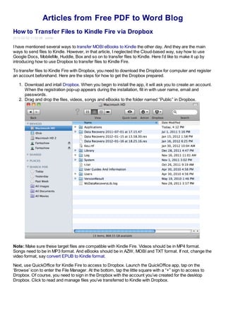 Articles from Free PDF to Word Blog
How to Transfer Files to Kindle Fire via Dropbox
2012-02-02 11:02:08 admin

I have mentioned several ways to transfer MOBI eBooks to Kindle the other day. And they are the main
ways to send files to Kindle. However, in that article, I neglected the Cloud-based way, say how to use
Google Docs, MobileMe, Huddle, Box and so on to transfer files to Kindle. Here I’d like to make it up by
introducing how to use Dropbox to transfer files to Kindle Fire.

To transfer files to Kindle Fire with Dropbox, you need to download the Dropbox for computer and register
an account beforehand. Here are the steps for how to get the Dropbox prepared.

   1. Download and intall Dropbox. When you begin to install the app, it will ask you to create an account.
      When the registration pop-up appears during the installation, fill in with user name, email and
      passwords.
   2. Drag and drop the files, videos, songs and eBooks to the folder named “Public” in Dropbox.




Note: Make sure these target files are compatible with Kindle Fire. Videos should be in MP4 format.
Songs need to be in MP3 format. And eBooks should be in AZW, MOBI and TXT format. If not, change the
video format, say convert EPUB to Kindle format.

Next, use QuickOffice for Kindle Fire to access to Dropbox. Launch the QuickOffice app, tap on the
‘Browse’ icon to enter the File Manager. At the bottom, tap the little square with a “+” sign to access to
Dropbox. Of course, you need to sign in the Dropbox with the account you’ve created for the desktop
Dropbox. Click to read and manage files you’ve transferred to Kindle with Dropbox.
 