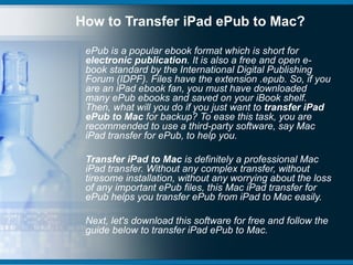How to Transfer iPad ePub to Mac?

 ePub is a popular ebook format which is short for
 electronic publication. It is also a free and open e-
 book standard by the International Digital Publishing
 Forum (IDPF). Files have the extension .epub. So, if you
 are an iPad ebook fan, you must have downloaded
 many ePub ebooks and saved on your iBook shelf.
 Then, what will you do if you just want to transfer iPad
 ePub to Mac for backup? To ease this task, you are
 recommended to use a third-party software, say Mac
 iPad transfer for ePub, to help you.

 Transfer iPad to Mac is definitely a professional Mac
 iPad transfer. Without any complex transfer, without
 tiresome installation, without any worrying about the loss
 of any important ePub files, this Mac iPad transfer for
 ePub helps you transfer ePub from iPad to Mac easily.

 Next, let's download this software for free and follow the
 guide below to transfer iPad ePub to Mac.
 
