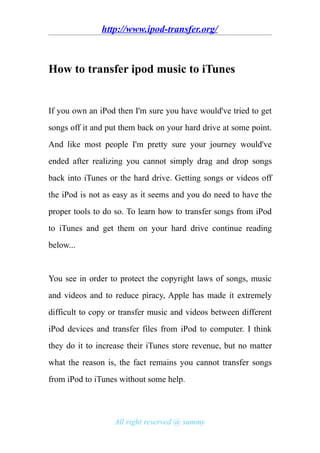 http://www.ipod-transfer.org/



How to transfer ipod music to iTunes


If you own an iPod then I'm sure you have would've tried to get
songs off it and put them back on your hard drive at some point.
And like most people I'm pretty sure your journey would've
ended after realizing you cannot simply drag and drop songs
back into iTunes or the hard drive. Getting songs or videos off
the iPod is not as easy as it seems and you do need to have the
proper tools to do so. To learn how to transfer songs from iPod
to iTunes and get them on your hard drive continue reading
below...


You see in order to protect the copyright laws of songs, music
and videos and to reduce piracy, Apple has made it extremely
difficult to copy or transfer music and videos between different
iPod devices and transfer files from iPod to computer. I think
they do it to increase their iTunes store revenue, but no matter
what the reason is, the fact remains you cannot transfer songs
from iPod to iTunes without some help.



                  All right reserved @ summy
 