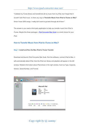 http://www.ipad-converter-mac.net/

"I deleted my iTunes library and transferred all my music from my iPad, but I forgot that it

wouldn't add iPad music. Is there any way to Ttransfer Music from iPad to iTunes on Mac?

Since I have 2000 songs, I really don't want to go back through all of them."



The answer is you need a third party application to help you transfer music from iPad to

iTunes. Maybe this three packages - iPad Converter Mac Suite is a smart choice for your

iPad.



How to Transfer Music from iPad to iTunes on Mac?


Step 1: Install and Run the Mac iPad to iTunes Transfer



Download and launch iPad Converter Mac Suite. Run the software, connect iPad to Mac, it

will automatically detect iPad, then the iPad icon library and playlists will appear in the left

window. Related information about iPad shows in the right window. Such as Type, Capacity,

Version, Serial Number, and Format.




                        Copy right by @ summy
 