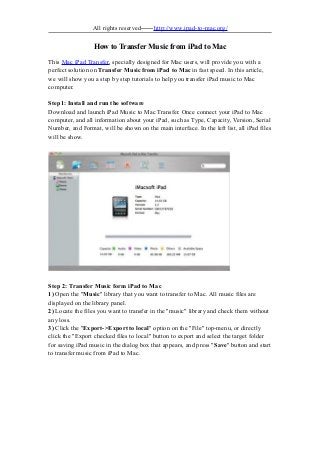 All rights reserved——http://www.ipad-to-mac.org/
How to Transfer Music from iPad to Mac
This Mac iPad Transfer, specially designed for Mac users, will provide you with a
perfect solution on Transfer Music from iPad to Mac in fast speed. In this article,
we will show you a step by step tutorials to help you transfer iPad music to Mac
computer.
Step1: Install and run the software
Download and launch iPad Music to Mac Transfer. Once connect your iPad to Mac
computer, and all information about your iPad, such as Type, Capacity, Version, Serial
Number, and Format, will be shown on the main interface. In the left list, all iPad files
will be show.
Step 2: Transfer Music form iPad to Mac
1) Open the "Music" library that you want to transfer to Mac. All music files are
displayed on the library panel.
2) Locate the files you want to transfer in the "music" library and check them without
any loss.
3) Click the "Export->Export to local" option on the "File" top-menu, or directly
click the "Export checked files to local" button to export and select the target folder
for saving iPad music in the dialog box that appears, and press "Save" button and start
to transfer music from iPad to Mac.
 
