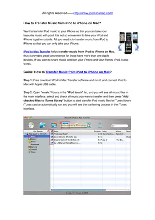 All rights reserved——http://www.ipod-to-mac.com/


How to Transfer Music from iPod to iPhone on Mac?

Want to transfer iPod music to your iPhone so that you can take your
favourite music with you? It is not so convenient to take your iPod and
iPhone together outside. All you need is to transfer music from iPod to
iPhone so that you can only take your iPhone.

iPod to Mac Transfer helps transfer music from iPod to iPhone on Mac,
thus it provides great convenience for those have more than one Apple
devices. If you want to share music between your iPhone and your friends' iPod, it also
works.


Guide: How to Transfer Music from iPod to iPhone on Mac?

Step 1: Free download iPod to Mac Transfer software and run it, and connect iPod to
Mac with Apple USB cable.

Step 2: Open "music" library in the "iPod touch" list, and you will see all music files in
the main interface. select and check all music you wanna transfer and then press "Add
checked files to iTunes library" button to start transfer iPod music files to iTunes library.
iTunes can be automatically run and you will see the tranferring process in the iTunes
interface.
 