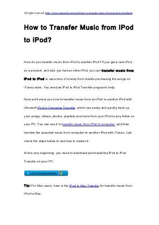 All right reserved: http://www.istonsoft.com/ipod/how-to-transfer-music-from-ipod-to-ipod.html




How to Transfer Music from iPod
to iPod?


How do you transfer music from iPod to another iPod? If you get a new iPod

as a present, and also you had an older iPod, you can transfer music from

iPod to iPod to save tons of money from double purchasing the songs on

iTunes store. You need an iPod to iPod Transfer program's help.


Here we'll show you how to transfer music from an iPod to another iPod with

iStonsoft iPod to Computer Transfer, which can easily and quickly back up

your songs, videos, photos, playlists and more from your iPod to any folder on

your PC. You can use it to transfer music from iPod to computer, and then

transfer the exported music from computer to another iPod with iTunes. Just

check the steps below to see how to makes it.


At the very beginning, you need to download and install the iPod to iPod

Transfer on your PC.




Tip: For Mac users, here is the iPod to Mac Transfer for transfer music from

iPod to Mac.
 