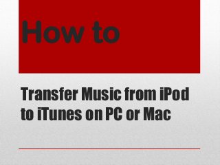 How to
Transfer Music from iPod
to iTunes on PC or Mac
 