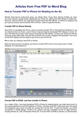 Articles from Free PDF to Word Blog
How to Transfer PDF to iPhone for Reading on the Go
2012-01-29 11:01:52 Emma

Besides these famous online book stores, say, iBooks Store, iTunes Store, Barnes & Noble, etc. there
are many websites, Google Books, Manybooks.net, Scribd, etc. offering free PDF eBooks for totally free.
And if you have an iPhone, you might like to transfer these free PDF eBooks to iPhone for reading on the
go. If you do not know how to transfer PDF to iPhone , read on to get the answers.

Transfer PDF to iPhone Directly.

Since PDF is compatible with iPhone, when you need to transfer PDF to iPhone/iPhone 4S/iPhone 4, you
can directly do this via iTunes. Launch iTunes, drag and drop the downloaded PDF eBooks to iTunes. Or
go to File>Add File to Library, then browse and locate the PDF eBooks. Connect your iPhone 4S with the
computer via the USB cable. Find and click on iPhone 4S in iTunes, navigate to the tap Books. From here,
tick the PDF eBooks and click Apply to sync them to your iPhone 4S.

Pro: It costs you nothing to read PDF on iPhone.

Con: During the process of reading, you have to scroll the PDF to fit it on the small screen. Frankly
speaking, it is a bad experience.




Convert PDF to EPUB and then transfer to iPhone.

As a matter of fact, if you have transferred PDF to iPhone for reading directly, you might have found it is
not a good experience to read PDF eBooks on iPhone. The large sized PDF could slows down the speed.
And sometimes even worse, the PDF just crashed from time to time. To solve the problem, you should
convertPDF to EPUB eBooks. EPUB is the specific and fully compatible format for Apple iPhones,
including iPhone 3G, 3GS, iPhone4and iPhone 4S. To do the PDF to EPUB conversion, try Wondershare
 