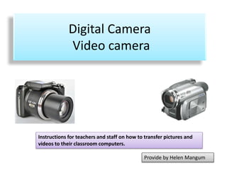 Digital Camera 
Video camera 
Instructions for teachers and staff on how to transfer pictures and 
videos to their classroom computers. 
Provide by Helen Mangum 
 